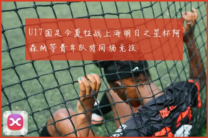 U17国足今夏征战上海明日之星杯阿森纳等青年队将同场竞技