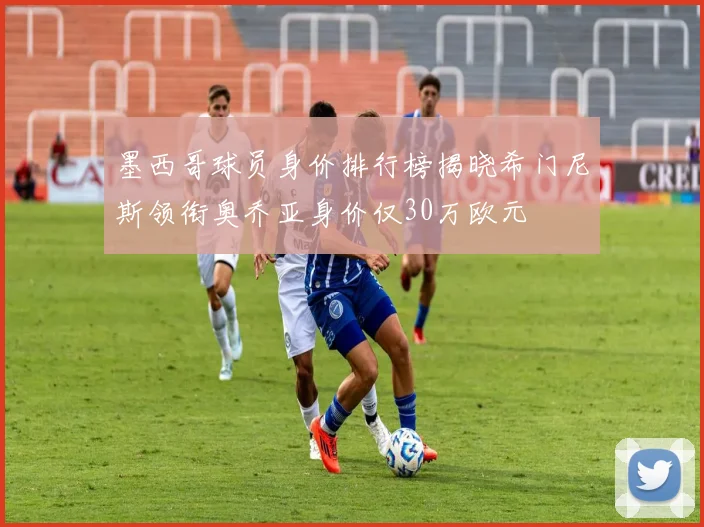 墨西哥球员身价排行榜揭晓希门尼斯领衔奥乔亚身价仅30万欧元