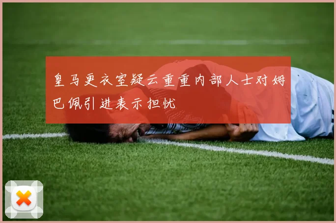 皇马更衣室疑云重重内部人士对姆巴佩引进表示担忧