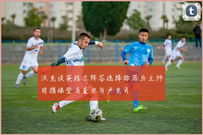 沃克谈英格兰阵容选择称若为主帅将携福登马奎尔与卢克肖