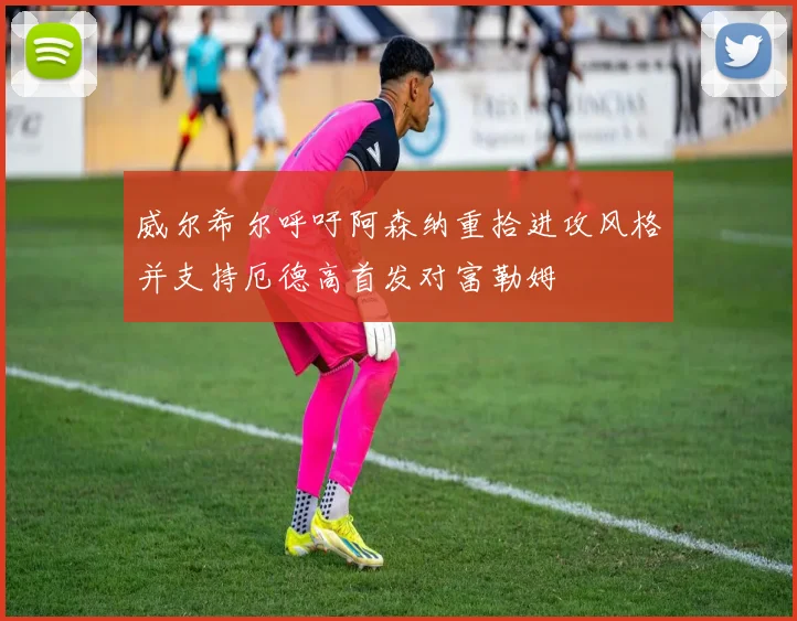 威尔希尔呼吁阿森纳重拾进攻风格并支持厄德高首发对富勒姆