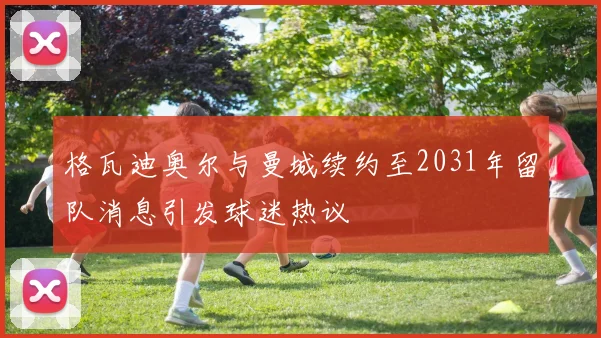 格瓦迪奥尔与曼城续约至2031年留队消息引发球迷热议