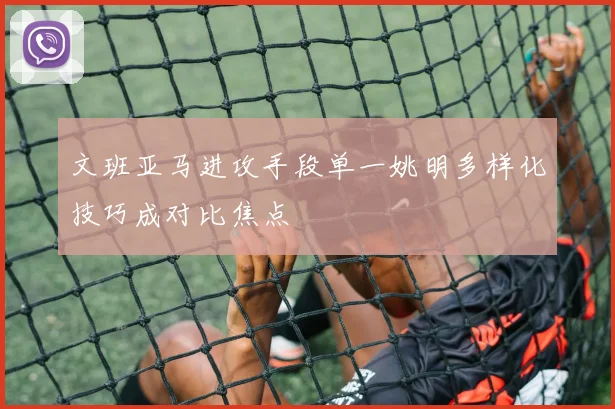 文班亚马进攻手段单一姚明多样化技巧成对比焦点