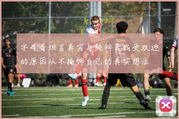 字母哥坦言真实与纯粹是我受欢迎的原因从不掩饰自己的真实想法