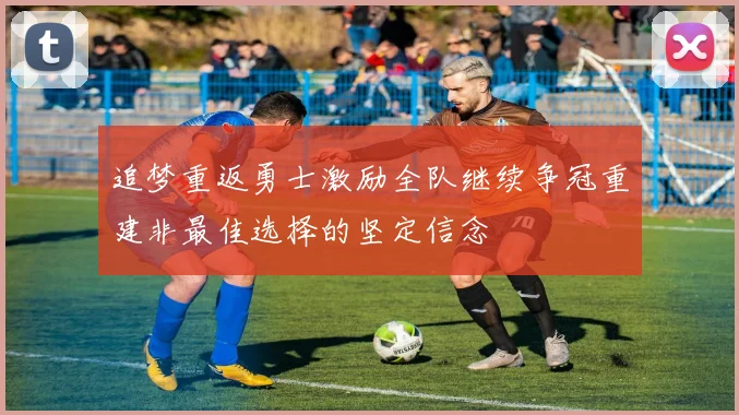 追梦重返勇士激励全队继续争冠重建非最佳选择的坚定信念