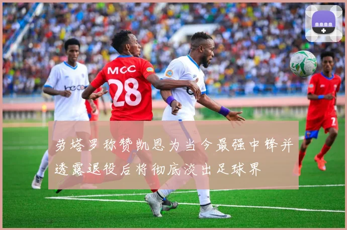 劳塔罗称赞凯恩为当今最强中锋并透露退役后将彻底淡出足球界