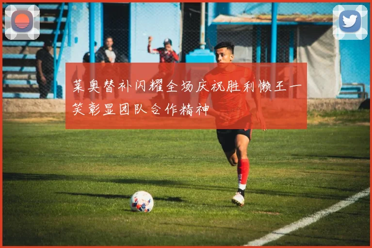 莱奥替补闪耀全场庆祝胜利懒王一笑彰显团队合作精神