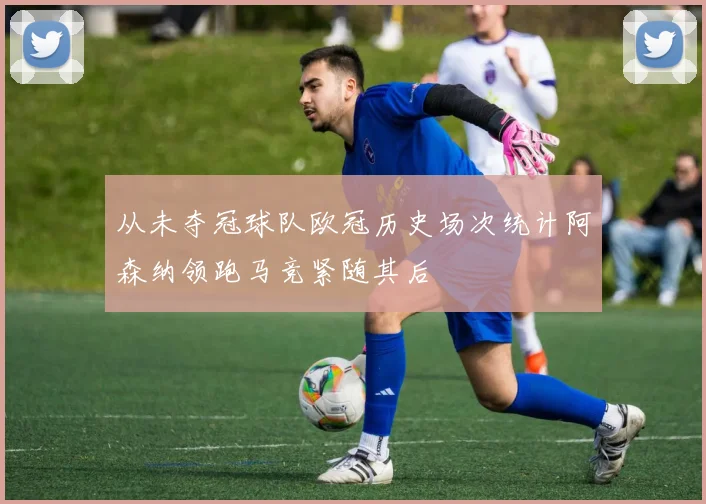 从未夺冠球队欧冠历史场次统计阿森纳领跑马竞紧随其后