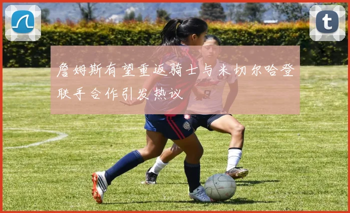 詹姆斯有望重返骑士与米切尔哈登联手合作引发热议
