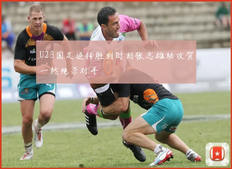 U23国足逆转胜利时刻张志雄助攻贺一然绝杀对手